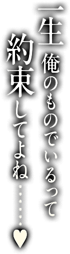 一生俺のものでいるって約束してよね