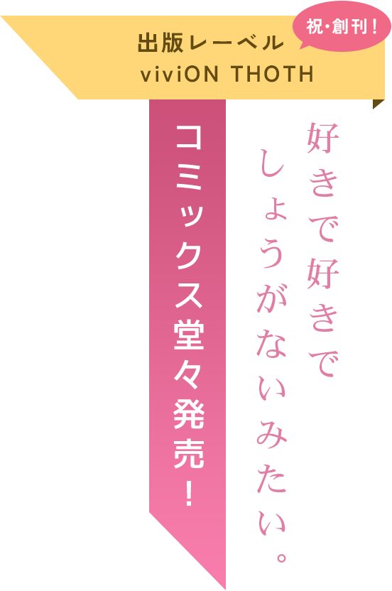 出版レーベルviviON THOTH祝創刊！「好きで好きでしょうがないみたい。」コミックス堂々販売！